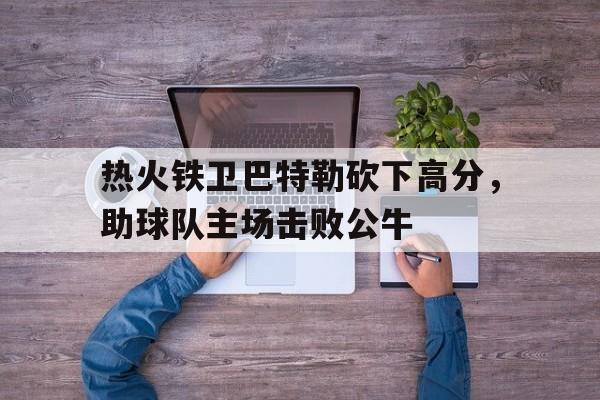 富联娱乐登录-热火铁卫巴特勒砍下高分,助球队主场击败公牛