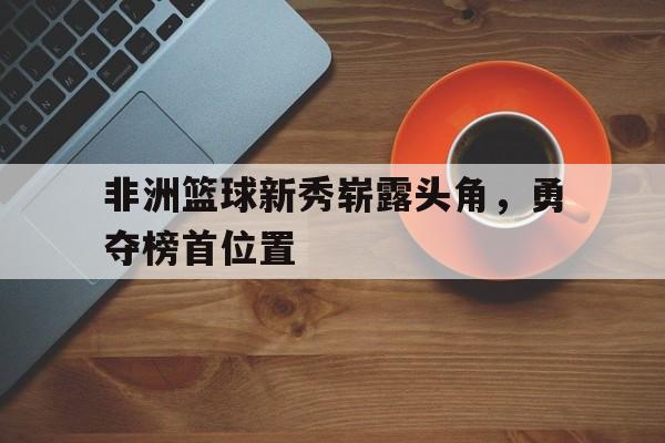 富联娱乐注册-非洲篮球新秀崭露头角,勇夺榜首位置